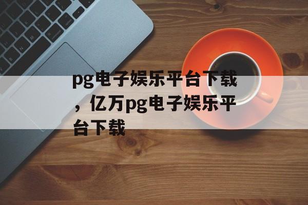 pg电子娱乐平台下载，亿万pg电子娱乐平台下载