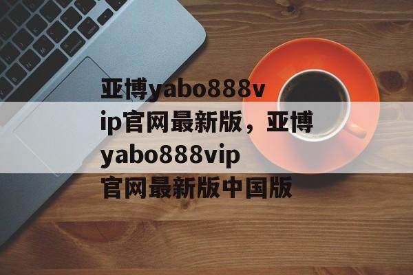 亚博yabo888vip官网最新版，亚博yabo888vip官网最新版中国版